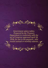 Government salary tables. Prepared by the Treasury Department in conformity with the act of Congress approved April 28, 1904, for use in the payment . who receive annual or monthly salaries