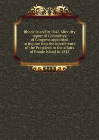 Rhode Island in 1842. Minority report of Committee of Congress appointed to inquire into the interference of the President in the affairs of Rhode Island in 1842