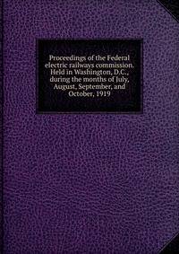Proceedings of the Federal electric railways commission. Held in Washington, D.C., during the months of July, August, September, and October, 1919