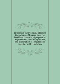 Reports of the President's Homes Commission. Message from the President.transmitting reports.on improvement of existing houses, and elimination of . regulations, together with resolution