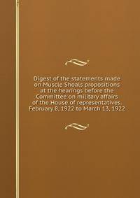Digest of the statements made on Muscle Shoals propositions at the hearings before the Committee on military affairs of the House of representatives. February 8, 1922 to March 13, 1922