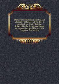 Memorial addresses on the life and character of James H. Kyle (late a senator from South Dakota), delivered in the Senate and House of representatives, Fifty-seventh Congress, first session