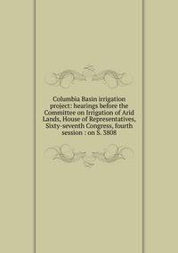 Columbia Basin irrigation project: hearings before the Committee on Irrigation of Arid Lands, House of Representatives, Sixty-seventh Congress, fourth session : on S. 3808