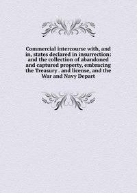 Commercial intercourse with, and in, states declared in insurrection: and the collection of abandoned and captured property, embracing the Treasury . and license, and the War and Navy Depart