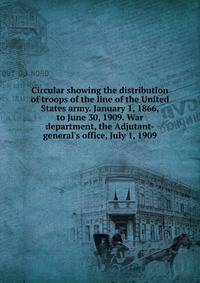 Circular showing the distribution of troops of the line of the United States army. January 1, 1866, to June 30, 1909. War department, the Adjutant-general's office, July 1, 1909