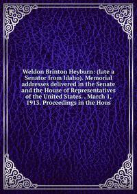 Weldon Brinton Heyburn: (late a Senator from Idaho). Memorial addresses delivered in the Senate and the House of Representatives of the United States. . March 1, 1913. Proceedings in the Hous