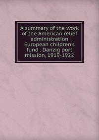 A summary of the work of the American relief administration European children's fund . Danzig port mission, 1919-1922