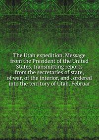 The Utah expedition. Message from the President of the United States, transmitting reports from the secretaries of state, of war, of the interior, and . ordered into the territory of Utah. Februar