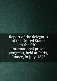 Report of the delegates of the United States to the fifth International prison congress, held at Paris, France, in July, 1895