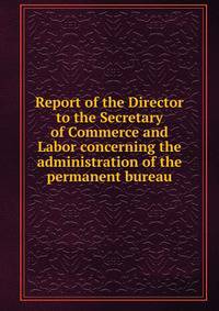 Report of the Director to the Secretary of Commerce and Labor concerning the administration of the permanent bureau