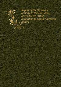 Report of the Secretary of State to the President, of 7th March, 1822, in relation to South American affairs
