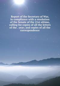 Report of the Secretary of War, in compliance with a resolution of the Senate of the 21st ultimo, calling for copies of all the letters of the . year; and copies of all the correspondence