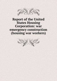 Report of the United States Housing Corporation: war emergency construction (housing war workers)