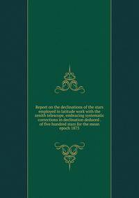 Report on the declinations of the stars employed in latitude work with the zenith telescope, embracing systematic corrections in declination deduced . of five hundred stars for the mean epoch 1875