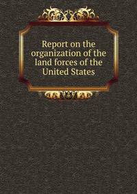Report on the organization of the land forces of the United States