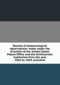 Results of meteorological observations: made under the direction of the United States Patent Office and the Smithsonian Institution from the year 1854 to 1859, inclusive