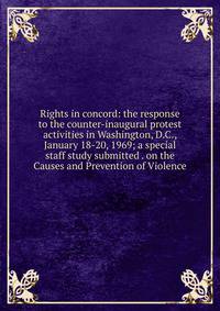 Rights in concord: the response to the counter-inaugural protest activities in Washington, D.C., January 18-20, 1969; a special staff study submitted . on the Causes and Prevention of Violence