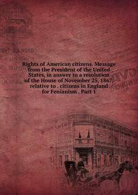 Rights of American citizens. Message from the President of the United States, in answer to a resolution of the House of November 25, 1867, relative to . citizens in England for Fenianism . Part 1