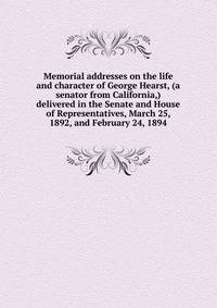 Memorial addresses on the life and character of George Hearst, (a senator from California,) delivered in the Senate and House of Representatives, March 25, 1892, and February 24, 1894