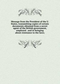 Message from the President of the U. States, transmitting copies of certain documents obtained from a secret agent of the British government, employed . and in bringing about resistance to the laws;