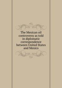The Mexican oil controversy as told in diplomatic correspondence between United States and Mexico