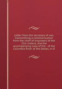 Letter from the secretary of war, transmitting a communication from the chief of engineers of the 21st instant, and the accompanying copy of the . of the Columbia River at the Dalles, in O