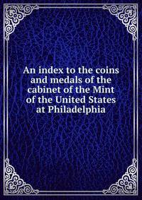 An index to the coins and medals of the cabinet of the Mint of the United States at Philadelphia