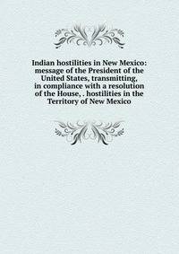 Indian hostilities in New Mexico: message of the President of the United States, transmitting, in compliance with a resolution of the House, . hostilities in the Territory of New Mexico