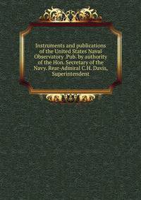Instruments and publications of the United States Naval Observatory .Pub. by authority of the Hon. Secretary of the Navy. Rear-Admiral C.H. Davis, Superintendent