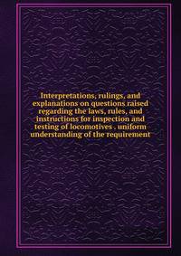 Interpretations, rulings, and explanations on questions raised regarding the laws, rules, and instructions for inspection and testing of locomotives . uniform understanding of the requirement