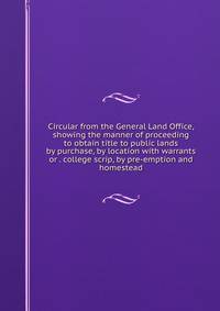 Circular from the General Land Office, showing the manner of proceeding to obtain title to public lands by purchase, by location with warrants or . college scrip, by pre-emption and homestead