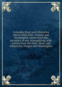 Columbia River and tributaries above Celilo Falls, Oregon and Washington. Letter from the secretary of war, transmitting, with a letter from the chief . River and tributaries, Oregon and Washington