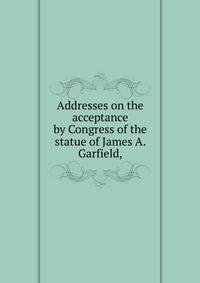 Addresses on the acceptance by Congress of the statue of James A. Garfield,