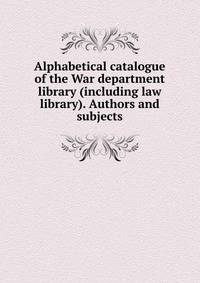 Alphabetical catalogue of the War department library (including law library). Authors and subjects