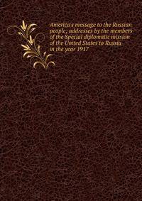 America's message to the Russian people; addresses by the members of the Special diplomatic mission of the United States to Russia in the year 1917