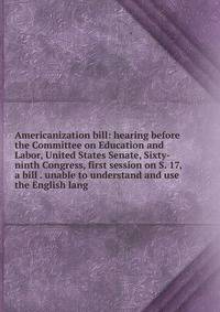 Americanization bill: hearing before the Committee on Education and Labor, United States Senate, Sixty-ninth Congress, first session on S. 17, a bill . unable to understand and use the English lang