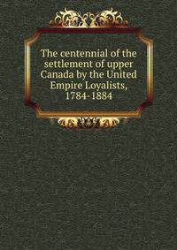 The centennial of the settlement of upper Canada by the United Empire Loyalists, 1784-1884
