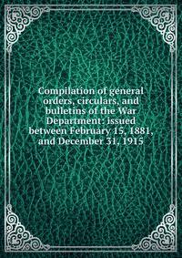 Compilation of general orders, circulars, and bulletins of the War Department: issued between February 15, 1881, and December 31, 1915