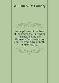 A compilation of the laws of the United States relating to and affecting the Ordnance Department: as enacted from April 2, 1794, to June 10, 1872.