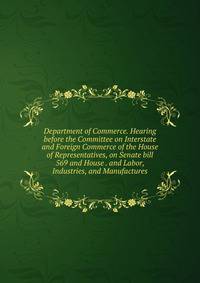 Department of Commerce. Hearing before the Committee on Interstate and Foreign Commerce of the House of Representatives, on Senate bill 569 and House . and Labor, Industries, and Manufactures