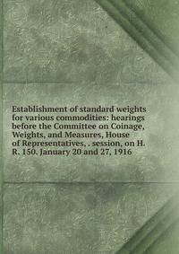 Establishment of standard weights for various commodities: hearings before the Committee on Coinage, Weights, and Measures, House of Representatives, . session, on H.R. 150. January 20 and 27, 1916