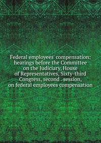 Federal employees' compensation: hearings before the Committee on the Judiciary, House of Representatives, Sixty-third Congress, second . session, on federal employees compensation