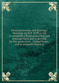 Flood protection and drainage. Hearings on H.R. 8189, a bill to establish a flood protection and drainage fund and to provide for the protection, . United States . and to promote interstat