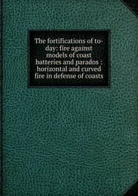 The fortifications of to-day: fire against models of coast batteries and parados : horizontal and curved fire in defense of coasts