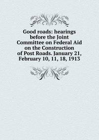 Good roads: hearings before the Joint Committee on Federal Aid on the Construction of Post Roads. January 21, February 10, 11, 18, 1913