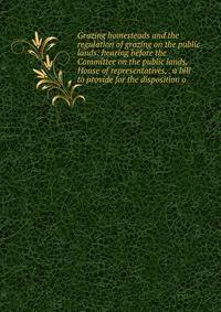 Grazing homesteads and the regulation of grazing on the public lands: hearing before the Committee on the public lands, House of representatives, . a bill to provide for the disposition o