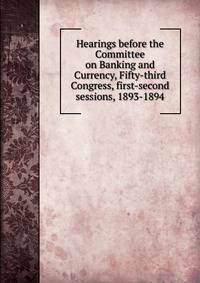 Hearings before the Committee on Banking and Currency, Fifty-third Congress, first-second sessions, 1893-1894