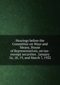Hearings before the Committee on Ways and Means, House of Representatives, on tax-exempt securities . January 16, 18, 19, and March 7, 1922