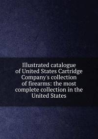 Illustrated catalogue of United States Cartridge Company's collection of firearms: the most complete collection in the United States