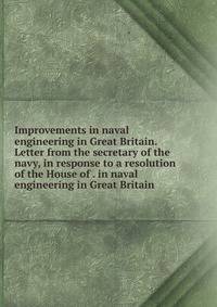 Improvements in naval engineering in Great Britain. Letter from the secretary of the navy, in response to a resolution of the House of . in naval engineering in Great Britain
